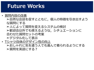 Future Works
• 質問内容の改善
➣自然な会話を促すとともに，個人の特徴を引き出すよう
な質問にする
➣人によって質問を変えるシステムの検討
➣歓迎会以外でも使えるような，シチュエーションに
合わせた質問セットの考案
➣デジタル化して表示
• Tシャツ自体のデザイン性の向上
➣おしゃれに気を遣う人でも進んで着られるようにする
➣質問を英語にする？
 