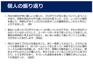 個人の振り返り
• POVの部分が特に難しいと感じた．プロダクトが先に思いついてしまうこと
があり，何度も初めからやり直したのは大変でした．ただ，しっかりと順序
を踏んで，何度もデザインプロセスを回すことの重要性をしっかりと学ぶこ
とができました．（岡）
• 面白いと思ったプロダクトはいくつか思いついたのですが，それとPOVがつ
ながっていなかったりして，ユーザーリサーチまで戻ったりして大変でした．
最初は具体的に考えるのではなく，あいまいな感じで進んでいくことの楽し
さが分かった気がします．(牧田)
• 何かに決めてプロセスを進めること，逆に一度戻ってみること，どちらにお
いても勇気を持って（かつチームとしてまとまって）決断することの心理的
ハードルの高さを認識した．その一方で，実際に行動を起こしてみると，想
定よりすんなりことが運んだり，考えて止まっていることのコストに気づけ
たり，とても学びも多く，そういった姿勢を身を持って理解できたことはと
ても有益だった．（武田）
 