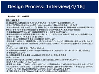 Design Process: Interview[4/16]
学生 23歳 男性
Q1. 最近参加した歓迎会はどのようなものでしたか? ・テニスサークルの新歓のコンパ
-人数がすごく多い(新入生 80 人+現役と OB が 40 人くらい) ‐集合は渋谷のマークシティ前
‐人数が多いから，道をふさがないように整備するのが大変 ‐移動の時も常に整備の声をかける必要があった ‐
幹事はドタキャンの管理が特に大変そう -参加者は 3 つの大学(東工大+東洋英和大+成蹊大)
‐例年は成蹊大の学生はいない ‐共通の話題が少なく，話が盛り上がらない...
‐場所は毎年使っている居酒屋を貸し切り ‐人数に対しては狭かった ‐8 人席のところを 10 人で座る(新入生 4
人+サークル員 6 人) ・有尾君は OB として参加
-今回が OB としては初めての参加 ‐OB の数はそこまでいない
-元副部長で，参加に少し義務感があった(そこまで参加したくはなかった) -現役の時は前もって練習とかで新
入生と面識がある状態だが，今回はいきなり会 って話をしなければいけないので話を盛り上げるのが大変(や
りづらい)
‐思っていたよりも場を盛り上げるのがつらかった
‐参加費は自分の分+新入生の分の一部(3000 円+α)で割高 ‐大変だったわりに楽しくなくて，損した気分(?)
‐来年は行きたくはない!!
Q2. 今回の歓迎会の満足度は 100 点満点中何点でしたか?点数とその理由
・点数は 30/100
(理由)[Good Point] ・東工大の新入生と話したときに話を盛り上げることができて楽しかった
‐話した人のノリが良かった [Bad Point]
・有尾君的に全体としての盛り上がりに欠けていた ‐お酒は飲めるはガンガンは飲めない ‐新歓イベントだから
コールとかゲームとかができない ‐話だけでその場を頑張って盛り上げないといけない ‐ずっと話をしているだ
けはキツイ(2 時間) ‐新入生はおとなしい人が多く，自分から盛り上げる必要あり
‐卓で話を回すのが大変 ‐”飲み会での楽しい”≒”よく盛りあがる”(有尾君的には)
その他インタビュー結果
 