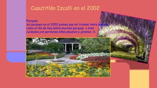 Cuautitlán Izcalli en el 2002
Parques:
los parques en el 2002 pienso que no tiraban tanta basura
como el día de hoy,había muchos parques y bien
cuidados,con personas,niños,abuelos y jóvenes :3.
 