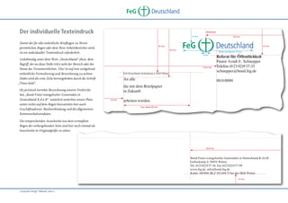 �������������������������������������������������������������������������������������
�
� �������������������������������������������������������������������������������
Deutschland
FeG
�������������������������������������������������������������������������������������������
�
�������������������������������������������������������������������������������������������

Der individuelle Texteindruck
Damit der für alle einheitliche Briefbogen zu Ihrem
persönlichen Bogen oder dem Ihres Arbeitsbereiches wird,
ist ein individueller Texteindruck erforderlich.
Linksbündig unter dem Wort „Deutschland“ (bzw. dem
Begriff, der an diese Stelle tritt) steht der Bereich oder der
Name des Verantwortlichen. Hier ist auf eine weitgehend
einheitliche Formulierung und Bezeichnung zu achten.
Dabei wird die erste Zeile hervorgehoben durch die Schrift
„Times bold“.
Als juristisch korrekte Bezeichnung unserer Freikirche
hat „Bund Freier evangelischer Gemeinden in
Deutschland K.d.ö.R“ natürlich weiterhin seinen Platz
unten rechts auf dem Bogen hinzutreten hier auch
Geschäftsadresse, Bankverbindung und die allgemeinen
Kommunikationsdaten.
Die entsprechenden Ausschnitte aus dem vermaßten
Bogen der vorhergehenden Seite sind hier noch einmal als
Ausschnitte in Originalgröße zu sehen.

����������������������������������������������������������������� ������������
����������������������
������������������������������������������ ������������������������������������������
�
�����
������
�����������������������������������������������������������������������������������
��������������������������������������������������������������
�����
�����

FeG

Deutschland

�����

������������������������
�����������������������������������������������������������������������������������������
����
��������������������������
���������������������������������������������������������������������������������������
�������������������������
��������������
������������������������
��������
���������������������������������������������������������������������������������
���������������������
�������������������������������������������
�����������������������������������������������������������������������������������������
�������
���������
���������������������������������������������������������������������������������������
������������������������������������������������������������������������������������
������������������������
��������������������������
�����������

�����������������������
�����
����������������
�����������������
����������

������������������
�������������������������������������
�������������������������������������������������������������������������������������
�
� �������������������������������������������������������������������������������
�������

�������������������������������������������������������������������������������������������
�
�������������������������������������������������������������������������������������������
����������������������������������������������������������

��������������������������
����������������������������������������������������������������� ���������������������
�
���������������������������������������������
������������������������������������������ ������������������������������������������
�
����������������������������
������������������������������������������������
�����������������������������������������������������������������������������������
��������������������������������������������������������������
�����

„Corporate Design“ Manual, Seite 11

�����������������������������������������������������������������������������������������
���������������������������������������������������������������������������������������
��������������
���������������������������������������������������������������������������������

 