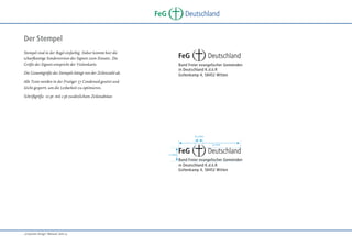 FeG

Deutschland

Der Stempel
Stempel sind in der Regel einfarbig. Daher kommt hier die
scharfkantige Sonderversion des Signets zum Einsatz. Die
Größe des Signets entspricht der Visitenkarte.

FeG

Deutschland

Bund Freier evangelischer Gemeinden
in Deutschland K.d.ö.R
Goltenkamp 4, 58452 Witten

Die Gesamtgröße des Stempels hängt von der Zeilenzahl ab.
Alle Texte werden in der Frutiger 57 Condensed gesetzt und
leicht gesperrt, um die Lesbarkeit zu optimieren.
Schriftgröße 10 pt mit 2 pt zusätzlichem Zeilenabstan

6,5 mm
52 mm
11 mm

FeG

Deutschland

Bund Freier evangelischer Gemeinden
in Deutschland K.d.ö.R
Goltenkamp 4, 58452 Witten

„Corporate Design“ Manual, Seite 13

 