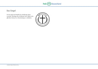 FeG

Deutschland

Deutschlan
eG

an

i

nd

ier

en

K . d . ö. R

B u n d Fre
ev

„Corporate Design“ Manual, Seite 14

d

Für das Siegel wird ebenfalls das scharfkantige Signet
verwendet. Allerdings ohne Schriftzug. Dieses Siegel ist dem
offiziellen Gebrauch zur Beurkundung etc. vorbehalten.

F

Das Siegel

g e li s c r G e m e
he

 