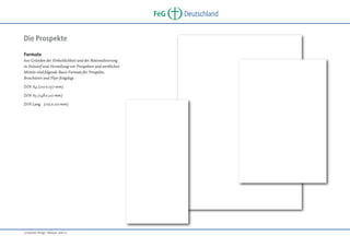 FeG
Die Prospekte
Formate
Aus Gründen der Einheitlichkeit und der Rationalisierung
in Entwurf und Herstellung von Prospekten und werblichen
Mitteln sind folgende Basis-Formate für Prospekte,
Broschüren und Flyer festgelegt.
DIN A4 (210 x 297 mm)
DIN A5 (148 x 210 mm)
DIN Lang (105 x 210 mm)

„Corporate Design“ Manual, Seite 15

Deutschland

 