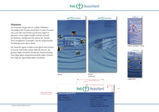 FeG

Deutschland

Titelseiten
Das Corporate Design sieht vor, auf den Titelseiten/
Umschlägen aller Formate jeweils oben in einem Freiraum
von 15 mm (bis zum Format A3) das neue Signet zu
platzieren. Dieser Signet-Streifen erscheint auch auf
der Rückseite, und klammert die Adresse des „Bundes
Freier evangelischer Gemeinden“ oder der entsprechenden
Einrichtung an den oberen Rand.
Prospekt „Schulungen“, 2-farbig

Der Stand des Signets ist dabei immer gleich und orientiert
sich an der Seitenmitte und der Mitte des Kreuzes. Die
genauen Maße entnehmen Sie bitte der Detailzeichnung.
Diese Maße gelten entsprechend auch für andere Formate.
Die Größe des Signets bleibt dabei unverändert.

Rückseite

Titelseite

mit Absender

6,5 mm

Imagebroschüre

Breite des Signets 50 mm

Seitenmitte, hier 105 mm

6,5 mm
15 mm

Frutiger 65 Bold Condensed,
12 pt, gesperrt mit 150/1000

„Corporate Design“ Manual, Seite 16

 