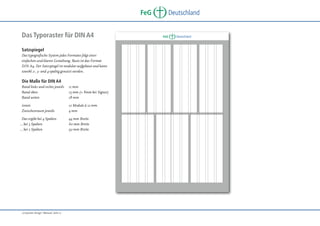 FeG
Das Typoraster für DIN A4
Satzspiegel
Das typografische System jedes Formates folgt einer
einfachen und klaren Gestaltung. Basis ist das Format
DIN A4. Der Satzspiegel ist modular aufgebaut und kann
sowohl 2-, 3- und 4-spaltig genutzt werden.

Die Maße für DIN A4
Rand links und rechts jeweils
Rand oben
Rand unten

11 mm
15 mm (+ 8mm bei Signet)
18 mm

innen
Zwischenraum jeweils

12 Module à 12 mm
4 mm

Das ergibt bei 4 Spalten
… bei 3 Spalten
… bei 2 Spalten

„Corporate Design“ Manual, Seite 17

44 mm Breite
60 mm Breite
92 mm Breite

Deutschland

FeG

Deutschland

 