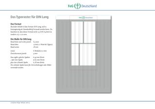 FeG
Das Typoraster für DIN Lang
Das Format
Besonders beliebt ist das Format DIN Lang, weil es
kostengünstig als Standardbrief versandt werden kann. Zu
beachten ist, dass dieses Format nicht 1/3 DIN A4 breit ist,
sondern 105 x 210 mm.

Die Maße für DIN lang
Rand links und rechts jeweils
Rand oben
Rand unten

6,5 mm
15 mm (+ 8mm bei Signet)
18 mm

innen
Zwischenraum jeweils

6 Module à 12 mm
4 mm

Das ergibt 2 gleiche Spalten
à 44 mm Breite
… oder eine Spalte
à 60 mm Breite
plus eine schmale Spalte
à 28 mm Breite
Die schmale Spalte kann für Hervorhebungen oder Bilder
verwendet werden.

„Corporate Design“ Manual, Seite 19

Deutschland

FeG

Deutschland

 