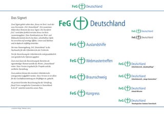 FeG
Das Signet
Zum Signet gehört neben dem „Kreuz im Kreis“ auch der
neue Kurzname „FeG Deutschland“. Erst zusammen
bilden diese Elemente das neue Signet. Die Kurzform
„FeG“ wird dabei farblich mit dem Kreuz im Kreis
zusammengefasst. Diese Kombination aus Wort- und
Bildmarke besticht durch eine klare, schnörkellose Optik.
Sie verzichtet auf unnötige Effekte, Linien und Rahmen
und ist dadurch vielfältig einsetzbar.
Die neue Namensgebung „FeG Deutschland“ ist die
Dachmarke für alle Arbeitsbereiche der Freikirche.

FeG

Deutschland

Deutschland
FeG
FeG

FeG

Deutschland
Webmastertreffen

Deutschland

Deutschland
Auslandshilfe

FeG

Deutschland

Für die Bezeichnung der Arbeitsbereiche sind grundsätzlich
zwei gestalterische Optionen gegeben:
Zum einen kann die Bezeichnung des Bereiches als
eigenständiges Element anstelle des Wortes „Deutschland“
treten. Diese Version ist gedacht für Prospekt und die
werbliche Darstellung.
Zum anderen können die einzelnen Arbeitsbereiche
untergeordnet aufgeführt werden. Diese Version ist vor allem
für die Geschäftsausstattung wie Briefbögen etc. gedacht.

FeG

Deutschland
Arbeitsbereich „Bundespflege“

FeG

Deutschland
Braunschweig

Als juristisch korrekte Bezeichnung hat der Schriftzug
„Bund Freier evangelischer Gemeinden in Deutschland
K.d.ö.R“ natürlich weiterhin seinen Platz.

FeG

Arbeitsbereich „Junge Generation“

FeG

FeG

Deutschland

Deutschland
Inland-Mission

Deutschland
Kongress
FeG

Deutschland
Theologisches Seminar Ewersbach

„Corporate Design“ Manual, Seite 4

 