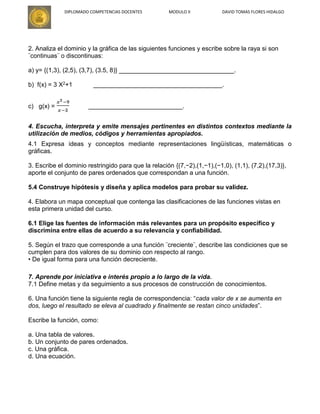 DIPLOMADO COMPETENCIAS DOCENTES MODULO II DAVID TOMAS FLORES HIDALGO
2. Analiza el dominio y la gráfica de las siguientes funciones y escribe sobre la raya si son
¨continuas¨ o discontinuas:
a) y= {(1,3), (2,5), (3,7), (3.5, 8)} _________________________________.
b) f(x) = 3 X2+1 _____________________________________.
c) g(x) = ___________________________.
4. Escucha, interpreta y emite mensajes pertinentes en distintos contextos mediante la
utilización de medios, códigos y herramientas apropiados.
4.1 Expresa ideas y conceptos mediante representaciones lingüísticas, matemáticas o
gráficas.
3. Escribe el dominio restringido para que la relación {(7,−2),(1,−1),(−1,0), (1,1), (7,2),(17,3)},
aporte el conjunto de pares ordenados que correspondan a una función.
5.4 Construye hipótesis y diseña y aplica modelos para probar su validez.
4. Elabora un mapa conceptual que contenga las clasificaciones de las funciones vistas en
esta primera unidad del curso.
6.1 Elige las fuentes de información más relevantes para un propósito específico y
discrimina entre ellas de acuerdo a su relevancia y confiabilidad.
5. Según el trazo que corresponde a una función ¨creciente¨, describe las condiciones que se
cumplen para dos valores de su dominio con respecto al rango.
• De igual forma para una función decreciente.
7. Aprende por iniciativa e interés propio a lo largo de la vida.
7.1 Define metas y da seguimiento a sus procesos de construcción de conocimientos.
6. Una función tiene la siguiente regla de correspondencia: “cada valor de x se aumenta en
dos, luego el resultado se eleva al cuadrado y finalmente se restan cinco unidades”.
Escribe la función, como:
a. Una tabla de valores.
b. Un conjunto de pares ordenados.
c. Una gráfica.
d. Una ecuación.
 