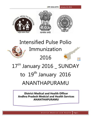 [IPPI 2016-DTFI] January 13, 2016
D i s t r i c t M e d c i a l a n d H e a l t h Page 1
Intensified Pulse Polio
Immunization
2016
17th
January 2016 _ SUNDAY
to 19th
January 2016
ANANTHAPURAMU
District Medical and Health Officer
Andhra Pradesh Medcial and Health Services
ANANTHAPURAMU
 