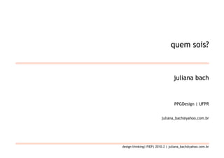 quem sois?



                                 juliana bach



                                  PPGDesign | UFPR


                         juliana_bach@yahoo.com.br




design thinking| FIEP| 2010.2 | juliana_bach@yahoo.com.br
 