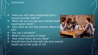  Have you ever been diagnosed with a
mental disorder before?
 When did you last get your mental health
examination done?
 How often do you feel positive about your
life?
 Are you a alcoholic?
 What is you quality of sleep?
 How many hours do you sleep?
 Overall how much you will rate your mental
health out of the scale of 10?
Continued…
 