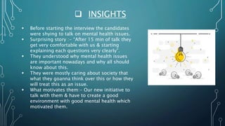  INSIGHTS
 Before starting the interview the candidates
were shying to talk on mental health issues.
 Surprising story :- “After 15 min of talk they
get very comfortable with us & starting
explaining each questions very clearly”.
 They understood why mental health issues
are important nowadays and why all should
know about this.
 They were mostly caring about society that
what they goanna think over this or how they
will treat this as an issue.
 What motivates them:- Our new initiative to
talk with them & have to create a good
environment with good mental health which
motivated them.
 