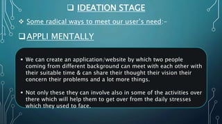  IDEATION STAGE
APPLI MENTALLY
 Some radical ways to meet our user’s need:-
 We can create an application/website by which two people
coming from different background can meet with each other with
their suitable time & can share their thought their vision their
concern their problems and a lot more things.
 Not only these they can involve also in some of the activities over
there which will help them to get over from the daily stresses
which they used to face.
 