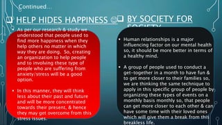 Continued…
 HELP HIDES HAPPINESS 
 As per our research & study we
understood that people used to
find more happiness when they
help others no matter in which
way they are doing. So, creating
an organization to help people
and to involving these type of
people who are suffering from
anxiety/stress will be a good
option.
 In this manner, they will think
less about their past and future
and will be more concentrated
towards their present, & hence
they may get overcome from this
stress issues.
 BY SOCIETY FOR
SOCIETY.
 Human relationships is a major
influencing factor on our mental health
so, it should be more better in terms of
a healthy mind.
 A group of people used to conduct a
get-together in a month to have fun &
to get more closer to their families so,
we are thinking the same technique to
apply in this specific group of people by
organizing these types of events on a
monthly basis monthly so, that people
can get more closer to each other & can
have some time with their loved ones
which will give them a break from this
breakless life.
 
