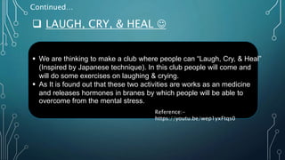  LAUGH, CRY, & HEAL 
Continued…
 We are thinking to make a club where people can “Laugh, Cry, & Heal”
(Inspired by Japanese technique). In this club people will come and
will do some exercises on laughing & crying.
 As It is found out that these two activities are works as an medicine
and releases hormones in branes by which people will be able to
overcome from the mental stress.
Reference:-
https://youtu.be/wep1yxFtqs0
 