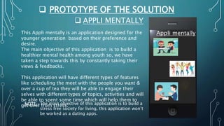  PROTOTYPE OF THE SOLUTION
 APPLI MENTALLY
Appli mentally
This Appli mentally is an application designed for the
younger generation based on their preference and
desire.
The main objective of this application is to build a
healthier mental health among youth so, we have
taken a step towards this by constantly taking their
views & feedbacks.
This application will have different types of features
like scheduling the meet with the people you want &
over a cup of tea they will be able to engage their
selves with different types of topics, activities and will
be able to spent some time which will help them to
get over from stress.
NOTE:-The main objective of this application is to build a
stress free society for living, this application won’t
be worked as a dating apps.
 