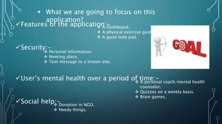  What we are going to focus on this
application?
Features of the application:-
Security:-
User’s mental health over a period of time:-
Social help:-
 A Dashboard.
 A physical exercise guide.
 A good note pad.
 Personal information.
 Meeting place.
 Text message to a known one.
 A personal coach/mental health
counselor.
 Quizzes on a weekly basis.
 Brain games.
 Donation in NGO.
 Needy things.
 