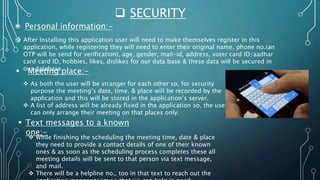  SECURITY
 Personal information:-
 After Installing this application user will need to make themselves register in this
application, while registering they will need to enter their original name, phone no.(an
OTP will be send for verification), age, gender, mail-id, address, voter card ID/aadhar
card card ID, hobbies, likes, dislikes for our data base & these data will be secured in
our database.
 Meeting place:-
 As both the user will be stranger for each other so, for security
purpose the meeting’s date, time, & place will be recorded by the
application and this will be stored in the application’s server.
 A list of address will be already fixed in the application so, the user
can only arrange their meeting on that places only.
 Text messages to a known
one:-
 While finishing the scheduling the meeting time, date & place
they need to provide a contact details of one of their known
ones & as soon as the scheduling process completes these all
meeting details will be sent to that person via text message,
and mail.
 There will be a helpline no., too in that text to reach out the
 