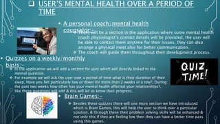  USER’S MENTAL HEALTH OVER A PERIOD OF
TIME
 A personal coach/mental health
counselor:-
 There will be a section in the application where some mental health
coach physiologist’s contact details will be provided, the user will
be able to contact them anytime for their issues, they can also
arrange a physical meet also for better communication.
 The coach will guide them throughout their development process.
 Quizzes on a weekly/monthly
basis:-
 In the application we will add a section for quiz which will directly linked to the
mental question.
 For example we will ask the user over a period of time what is their duration of their
sleep, Have you felt particularly low or down for more than 2 weeks in a row?, During
the past two weeks how often has your mental health affected your relationships?,
like these questions will add & this will let us know their progress.
 Brain Games:-
 Besides these quizzes there will one more section we have introduced
which is Brain Games, this will help the user to think over a particular
solution, & through these their problem solving skills will be enhanced &
not only this if they are feeling low then they can have a better time pass
using this games.
 