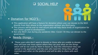  SOCIAL HELP
 Donation for NGO’S:-
 This application will have a feature for donation where user can donate to the NGO
directly from their phone to the organization without any third party.
 This process will be end-to-end secure and will help these kinds of organization for
their better growth & development.
 Not only NGO’s but during any pandemic (like:-Covid-19) they can donate to the
government.
 Needy things:-
 Those users who don’t want to donate or those who are unable to donate
they will have one more option where they can post what are the things
which will be not used by them in future so, that this information they can
upload in the application and the user who need this thing they will get
matched each other on the platform and will be able to share with each
other.
 