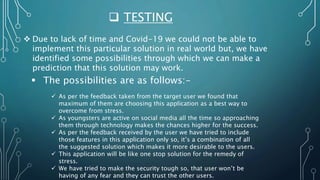  TESTING
 Due to lack of time and Covid-19 we could not be able to
implement this particular solution in real world but, we have
identified some possibilities through which we can make a
prediction that this solution may work.
 As per the feedback taken from the target user we found that
maximum of them are choosing this application as a best way to
overcome from stress.
 As youngsters are active on social media all the time so approaching
them through technology makes the chances higher for the success.
 As per the feedback received by the user we have tried to include
those features in this application only so, it’s a combination of all
the suggested solution which makes it more desirable to the users.
 This application will be like one stop solution for the remedy of
stress.
 We have tried to make the security tough so, that user won’t be
having of any fear and they can trust the other users.
 The possibilities are as follows:-
 