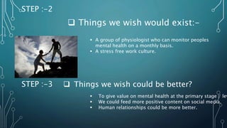 STEP :-2
 Things we wish would exist:-
 A group of physiologist who can monitor peoples
mental health on a monthly basis.
 A stress free work culture.
STEP :-3
 To give value on mental health at the primary stage / lev
 We could feed more positive content on social media.
 Human relationships could be more better.
 Things we wish could be better?
 