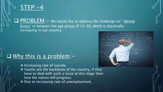 STEP:-4
 PROBLEM:- We would like to address the challenge on “ Mental
Stress” in between the age group of 15-30, which is drastically
increasing in our country.
 Why this is a problem:-
 Increasing rate of suicide.
 Youths are the backbone of the country, if they
have to deal with such a issue at this stage then
how the nation will progress.
 Due to increasing rate of unemployment.
 