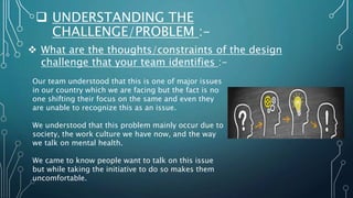  UNDERSTANDING THE
CHALLENGE/PROBLEM :-
 What are the thoughts/constraints of the design
challenge that your team identifies :-
Our team understood that this is one of major issues
in our country which we are facing but the fact is no
one shifting their focus on the same and even they
are unable to recognize this as an issue.
We understood that this problem mainly occur due to
society, the work culture we have now, and the way
we talk on mental health.
We came to know people want to talk on this issue
but while taking the initiative to do so makes them
uncomfortable.
 