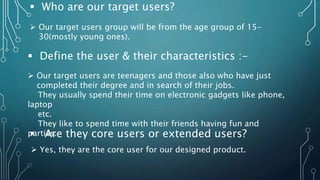  Who are our target users?
 Our target users group will be from the age group of 15-
30(mostly young ones).
 Define the user & their characteristics :-
 Our target users are teenagers and those also who have just
completed their degree and in search of their jobs.
They usually spend their time on electronic gadgets like phone,
laptop
etc.
They like to spend time with their friends having fun and
parties.
 Are they core users or extended users?
 Yes, they are the core user for our designed product.
 