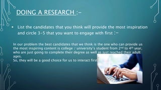 DOING A RESEARCH :-
 List the candidates that you think will provide the most inspiration
and circle 3-5 that you want to engage with first :-
In our problem the best candidates that we think is the one who can provide us
the most inspiring content is college / university’s student from 2nd to 4th year,
who are just going to complete their degree as well as just reached their adult
ages.
So, they will be a good choice for us to interact first.
 