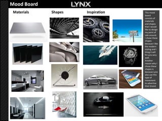 Mood Board            Mood board
 Materials   Shapes          Inspiration   This mood
                                           board
                                           consists of
                                           materials
                                           and shapes
                                           that I would
                                           like to design
                                           my point of
                                           sale around.
                                           I chose these
                                           shapes
                                           because I like
                                           the modern
                                           styling and I
                                           thing it will
                                           fit Lynx very
                                           well.
                                           Another
                                           reason why I
                                           chose these
                                           shapes is
                                           because Lynx
                                           also use this
                                           type of
                                           movement
                                           to advertise
                                           their brand.
 