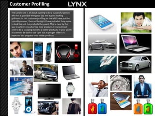 Customer Profiling
The Lynx brand is all about aspiring to be a successful person
who has a good job with good pay and a good looking
girlfriend. In this customer profiling on the left I have put the
typical Lynx user, then on the right I have put what they aspire
to look like and the products they want. This is clear by the
way in which Lynx advertise their products. Lynx is almost
seen to be a stepping stone to a better products, in your youth
it is seen to be cool to use Lynx but as you get older it is
expected you progress onto better products.
 