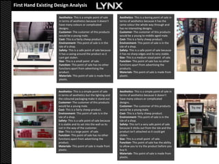 First Hand Existing Design Analysis
                      First hand               existing design analysis
                     Aesthetics- This is a simple point of sale     Aesthetics- This is a boring point of sale in
                     in terms of aesthetics because it doesn’t      terms of aesthetics because it has the
                     have many colours or complicated               same colour the whole way through and
                     designs.                                       has no interesting designs.
                     Customer- The customer of this products        Customer- The customer of this products
                     would be a young male.                         would be a young to middle aged male.
                     Cost- This is a fairly cheep product.          Cost- This is a fairly cheep product.
                     Environment- This point of sale is in the      Environment- This point of sale is in the
                     isle of a shop.                                isle of a shop.
                     Safety- This is a safe point of sale because   Safety- This is a safe point of sale because
                     it has a casing around the product so it       it has no sharp edges and its very stable.
                     cant get stolen.                               Size- This is a medium sized point of sale.
                     Size- This is a small point of sale.           Function- This point of sale has no other
                     Function- This point of sale has no other      functions apart from advertising the
                     functions apart from advertising the           products.
                     product.                                       Materials- This point of sale is made from
                     Materials- This point of sale is made from     plastic.
                     plastic.



                    Aesthetics- This is a simple point of sale      Aesthetics- This is a simple point of sale in
                    in terms of aesthetics but the lighting and     terms of aesthetics because it doesn’t
                    the coloured packaging make it stand out.       have many colours or complicated
                    Customer- The customer of this products         designs.
                    would be a young male.                          Customer- The customer of this products
                    Cost- This is a fairly cheep product.           would be a young male.
                    Environment- This point of sale is in the       Cost- This is a fairly cheep product.
                    isle of a shop.                                 Environment- This point of sale is in the
                    Safety- This is a safe point of sale because    isle of a shop.
                    it is stable and its set into the wall so its   Safety- This isn't a very safe point of sale
                    not in the way of the customer.                 because it sticks out from the isle and the
                    Size- This is a large point of sale.            product isn't attached so it could get
                    Function- This point of sale has no other       stolen.
                    functions apart from advertising the            Size- This is a small point of sale.
                    product.                                        Function- This point of sale has the ability
                    Materials- This point of sale is made from      to allow you to try the product before you
                    plastic.                                        buy it.
                                                                    Materials- This point of sale is made from
                                                                    plastic.
 