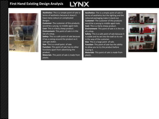 First Hand Existing Design Analysis

                     Aesthetics- This is a simple point of sale in   Aesthetics- This is a simple point of sale in
                     terms of aesthetics because it doesn’t          terms of aesthetics but the lighting and the
                     have many colours or complicated                coloured packaging make it stand out.
                     designs.                                        Customer- The customer of this products
                     Customer- The customer of this products         would be a young to middle aged male.
                     would be a young to middle aged male.           Cost- This is a fairly cheep product.
                     Cost- This is a fairly cheep product.           Environment- This point of sale is in the isle
                     Environment- This point of sale is in the       of a shop.
                     isle of a shop.                                 Safety- This is a safe point of sale because it
                     Safety- This is a safe point of sale because    is stable and its set into the wall so its not
                     it has a casing around the product so it        in the way of the customer.
                     cant get stolen.                                Size- This is a large point of sale.
                     Size- This is a small point of sale.            Function- This point of sale has the ability
                     Function- This point of sale has no other       to allow you to try the product before
                     functions apart from advertising the            buying it.
                     product.                                        Materials- This point of sale is made from
                     Materials- This point of sale is made from      plastic.
                     plastic.
 