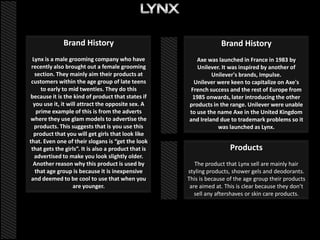 Brand History                                        Brand History
 Lynx is a male grooming company who have                Axe was launched in France in 1983 by
 recently also brought out a female grooming             Unilever. It was inspired by another of
   section. They mainly aim their products at                  Unilever's brands, Impulse.
 customers within the age group of late teens           Unilever were keen to capitalize on Axe's
     to early to mid twenties. They do this            French success and the rest of Europe from
because it is the kind of product that states if       1985 onwards, later introducing the other
  you use it, it will attract the opposite sex. A     products in the range. Unilever were unable
   prime example of this is from the adverts          to use the name Axe in the United Kingdom
where they use glam models to advertise the           and Ireland due to trademark problems so it
  products. This suggests that is you use this                   was launched as Lynx.
  product that you will get girls that look like
that. Even one of their slogans is “get the look
 that gets the girls”. It is also a product that is                    Products
  advertised to make you look slightly older.
  Another reason why this product is used by             The product that Lynx sell are mainly hair
   that age group is because it is inexpensive        styling products, shower gels and deodorants.
 and deemed to be cool to use that when you           This is because of the age group their products
                   are younger.                        are aimed at. This is clear because they don’t
                                                         sell any aftershaves or skin care products.
 