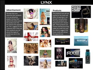 Advertisement                Products
The way that Lynx            The products Lynx sell are
advertise their products     mainly for the smell and
is to use attractive         effect of wearing it, not
people. During their         the job it actually does.
adverts the actors put on    The main products are
the product and the          deodorants and shower
this attracts the opposite   gels. These products are
sex. This suggests to the    mainly used because they
customer that if they use    make you smell nice and
their products you can       the adverts suggest that
attract the types of         those smells will attract
people you see in the        the opposite sex.
advert.
 