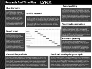 Research And Time Plan
                                                                                                                                  Brand profiling
Questionnaire                                                                                                                    I am going to go find out as much as possible about the Lynx and
                                                                                                                                 other brands so I can create the best possible point of sale for a
I'm am going to create a questionnaire to                                                                                        Lynx product. I would like to learn a lot of information on the Lynx
ask the customers about what people                                                                                              and other brands about how the typically advertise their products
want or like about point of sale. I want to
learn what people think about point of
                                              Market research                                                                    so I can create a point of sale that’s in theme of all their other
                                                                                                                                 products. I will get I contact with some of the designers at Lynx so
sales and how they interact with them. I                                                                                         I can get a good picture of how they like to advertise and promote
will speak to the general public and a        I am going to research 5 other competitors in that same field of sale to find
                                                                                                                                 their brand. I will contact them via email or give them a phone
point of sale design specialist so I get a    out how they design their own point of sales. I want to learn about the other
                                                                                                                                 call. I need to know the basic way that Lynx advertise their
variety of views. I will conduct the          products that are on sale and how they design their point of sales. I will speak
                                                                                                                                 products so that I can relate to what the designers are saying.
research on the streets and at a design       to people that work in shops such as Boots and Superdrug to find out what
company. I need to know how to create a       other products are on the market. I will conduct my research in shops such as
simple and easy to follow questionnaire.      Boots and Superdrug. I don’t need to know that much before hand while
I will document the evidence on a pie         conducting the market research, apart from where the shops I will conduct          Ten minute observation
charts.                                       the research in are.
                                                                                                                                 I am going to select some points of sale in a shop and wait for
                                                                                                                                 about ten minutes and see how people interact with the point of
                                                                                                                                 sale and the product it displays. I want to learn how people
                                                                                                                                 interact with points of sale and the product it displays. I will not
Mood board                                                                                                                       speak to anyone when conducting this research. No, I don’t need
                                                                                                                                 to know anything before hand apart from where the point of
I am going to collect many different                                                                                             sales I am watching are. I will document the evidence in a table or
pictures. I want to learn what other                                                                                             graph because it’s a visual way of displaying data.
products in the same range are like and
what the target audience like about
products and what they like themselves. I                                                                                        Customer profiling
will speak to men in the target audience
and ask what they like about the                                                                                                 I will talk to a few of the customers who perches the Lynx
products. I will conduct the research on                                                                                         products and ask them about what other products they like and
the internet and ask men what they think.                                                                                        how they like their point of sales to look. I would want to lean
I need to know what men like about point                                                                                         about the kind of customer that buys Lynx products. I will speak
of sale and their favourite products                                                                                             to the customers that buy the Lynx products. I will conduct my
before hand. I will document my evidence                                                                                         research in shops like Boots and Superdrug. I will need to know
in a variety of pictures on a PowerPoint                                                                                         some customer of Lynx products so I can speak to them before
page.                                                                                                                            hand. I will document my evidence in paragraphs and pullet
                                                                                                                                 points because it’s a good way of showing lots of data.


Competitive products                                                                                    First hand existing design analysis
I am going to look at all the products that Lynx are competing with and research their                  I am going to take 10 pictures of male grooming products points of sale and analyse
brands and products. I would like to lean about all the brands and products that Lynx                   them and do Access FM on each one of them. I would like to learn about the typical
are competing with and find ways that I can better their point of sales to make a better                point of sale that male grooming products use so I can design my point of sale to
selling product. I will speak to people that work in shops such as Boots and Superdrug                  match them but also to be different. I will speak to people that work in shops such
and ask them about the competitive products of Lynx. I will conduct the research in                     as Boots and Superdrug to find out what the normal point of sale is like. I will
shops such as Boots and Superdrug. I will need to have basic level of knowledge of                      conduct the research in shops such as Boots and Superdrug. I don’t need to know
Lynx’s competitive products before hand. I will document the evidence in bullet points                  that much from before hand apart from where the points of sale are. I will
and paragraphs because its good for displaying data.                                                    document the evidence on a PowerPoint slide that will consist of pictures and text.
 