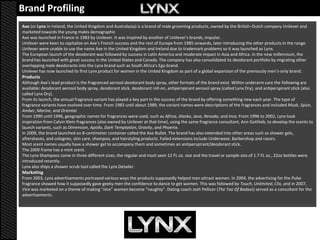 Brand Profiling
Axe (or Lynx in Ireland, the United Kingdom and Australasia) is a brand of male grooming products, owned by the British–Dutch company Unilever and
marketed towards the young males demographic
Axe was launched in France in 1983 by Unilever. It was inspired by another of Unilever's brands, Impulse.
Unilever were keen to capitalize on Axe's French success and the rest of Europe from 1985 onwards, later introducing the other products in the range.
Unilever were unable to use the name Axe in the United Kingdom and Ireland due to trademark problems so it was launched as Lynx.
The European launch of the deodorant was followed by success in Latin America and moderate impact in Asia and Africa. In the new millennium, the
brand has launched with great success in the United States and Canada. The company has also consolidated its deodorant portfolio by migrating other
overlapping male deodorants into the Lynx brand such as South Africa's Ego brand.
Unilever has now launched its first Lynx product for women in the United Kingdom as part of a global expansion of the previously men’s-only brand.
Products
Although Axe's lead product is the fragranced aerosol deodorant body spray, other formats of the brand exist. Within underarm care the following are
available: deodorant aerosol body spray, deodorant stick, deodorant roll-on, antiperspirant aerosol spray (called Lynx Dry), and antiperspirant stick (also
called Lynx Dry).
From its launch, the annual fragrance variant has played a key part in the success of the brand by offering something new each year. The type of
fragrance variants have evolved over time. From 1983 until about 1989, the variant names were descriptions of the fragrances and included Musk, Spice,
Amber, Marine, and Oriental.
From 1990 until 1996, geographic names for fragrances were used, such as Africa, Alaska, Java, Nevada, and Inca. From 1996 to 2002, Lynx took
inspiration from Calvin Klein fragrances (also owned by Unilever at that time), using the same fragrance consultant, Ann Gottlieb, to develop the scents to
launch variants, such as Dimension, Apollo, Dark Temptation, Gravity, and Phoenix.
In 2009, the brand launched an 8-centimeter container called the Axe Bullet. The brand has also extended into other areas such as shower gels,
aftershaves, and colognes, skin care, shampoo, and hairstyling products. Failed extensions include Underwear, Barbershop and razors.
Most scent names usually have a shower gel to accompany them and sometimes an antiperspirant/deodorant stick.
The 2009 frame has a mint scent.
The Lynx Shampoos come in three different sizes, the regular and most seen 12 FL oz. size and the travel or sample size of 1.7 FL oz., 22oz bottles were
introduced recently.
Lynx also ships a shower scrub tool called the Lynx Detailer.
Marketing
From 2003, Lynx advertisements portrayed various ways the products supposedly helped men attract women. In 2004, the advertising for the Pulse
fragrance showed how it supposedly gave geeky men the confidence to dance to get women. This was followed by Touch, Unlimited, Clix, and in 2007,
Vice was marketed on a theme of making "nice" women become "naughty". Dating coach Josh Pellicer (The Tao Of Badass) served as a consultant for the
advertisements.
 