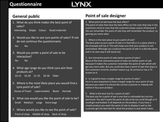 Questionnaire                                      Questionnaire
 General public                                            Point of sale designer
 1. What do you think makes the best point of              1. What point of sale have the best effect?
                                                           The point of sales that have the best effect are the ones that stay in the
    sales?                                                 customers mind or ones that the customers keep a piece of because if
  Interesting   Shape     Colour     Good materials        the can remember the point of sale they will remember the product, so
                                                           gaining you more sales.
 2. Would you like to see Lynx points of sales? If not
                                                           2. Where is the best place to put a point of sale?
    do not continue the questionnaire.                     The best place to put a point of sale is in foot fall or in a place where a
  Yes      No                                              lot of people will see it. This will make sure that your product is not
                                                           overlooked. Although you could put the point of sale in a discrete place
 3. Would you prefer a point of sale to be                 and in its own way it will stand out.
    interactive?                                           3. Are interactive point of sales better points of sales?
  Yes      No                                              Most of the time interactive point of sales are better point of sale
                                                           because it makes the customer remember the point of sale which will
                                                           get you more sales. But you could also have a point of sale that stays in
 4. What age range do you think Lynx aim their             the customers mind for another reason e.g. Its comical or has a TV
    products at?                                           screen on it.
  10-15    16-20    21-25       26-30   Older
                                                           4. Is it good to have a target range for points of sales?
                                                           Yes it is very important to have a target range for your point of sale
 5. Where is the most likely place you would find a        because you need it to attract the correct customer or nobody will
    Lynx point of sale?                                    notice or buy your product.
  House of Fraser    supermarkets       Boots   Harrods
                                                           5. What is the best size for a point of sale?
                                                           The best size for a point of sae is one that is noticeable but not too
 6. What size would you like the point of sale to be?      dominant. You don’t want the point of sale to be too small though or it
  Small   Medium        Large    Extra large               could get overlooked. It all depends on the product, if you have a
                                                           simple product you want the point of sale to display it well so the
                                                           customer get the best feel for what the product is and what it does.
 7. Where would you like to see the point of sale?
  Front of shop     Middle of shop      Back of shop
 