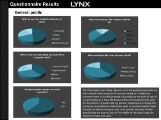 Questionnaire Results
  General public
      What do you think makes the best point of                What size would you like the point of sale to
                       sales?                                                     be?


                                        Interesting                                                    Small
                                        Shape                                                          Medium
                                        Colour                                                         large
                                        Good materials                                                 Extra large




    Where is the most likely place you would find a           Where would you like to see the point of sale?
                  Lynx point of sale?



                                       House of Frasser
                                                                                                   Front of shop
                                       Supermarkets
                                                                                                   Middle of shop
                                       Boots
                                                                                                   Back of shop
                                       Harrods



        Would you prefer a point of sale to be            The information that I have received from the questionnaire tells me
                   interactive?
                                                          that I should make my point of sale interesting so it makes the
                                                          customer want to buy the product. I should place my point of sale in
                                                          a supermarket or a shop like house of Fraser to maximise the sales
                                                  Yes     of my product. I should make my product interactive so it keeps the
                                                  No      customer interested and make them want to buy the product. Keep
                                                          my point of sale at a medium size so its easy for the user. Finally I
                                                          should place my point of sale in the middle of the shop to get the
                                                          maximum views and sales.
 