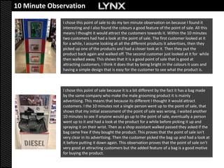 10 Minute Observation

              I chose this point of sale to do my ten minute observation on because I found it
              interesting and I also found the colours a good feature of the point of sale. All this
              means I thought it would attract the customers towards it. Within the 10 minutes
              two customers had had a look at the point of sale. The first customer looked at it
              for a while, I assume looking at all the different products it advertises, then they
              picked up one of the products and had a closer look at it. Then they put the
              product back again and walked off. The second customer just looked at it for while
              then walked away. This shows that it is a good point of sale that is good at
              attracting customers, I think it does that by being bright in the colours it uses and
              having a simple design that is easy for the customer to see what the product is.



              I chose this point of sale because it is a bit different by the fact it has a bag made
              by the same company who make the male grooming product it is mainly
              advertising. This means that because its different I thought it would attract
              customers. I the 10 minutes not a single person went up to the point of sale, that
              shows that my initial assessment of the point of sale was wrong. I waited another
              10 minutes to see if anyone would go up to the point of sale, eventually a person
              went up to it and had a look at the product for a while before picking it up and
              spraying it on their wrist. Then as a shop assistant walked passed they asked if the
              bag came free if they bought the product. This proves that the point of sale isn't
              very clear in its advertising. Then the customer picked the bag up and had a look at
              it before putting it down again. This observation proves that the point of sale isn’t
              very good at attracting customers but the added feature of a bag is a good motive
              for buying the product.
 