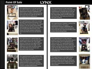 Point Of Sale
           This is good because is in its own section so        This is good because it is clear what their
           you notice it when you walk by. This is good         selling but it is all one colour so its boring. This
           advertisement because it displaying a set            is good because it instantly tells you who the
           which makes you believe if you buy one you           product is from. The black background with
           have to but the rest to get the full affect of       that classic bottle shape instantly makes you
           the product that are being shown.                    think of Chanel. That makes you think of all
                                                                their other products.

           This is good because it makes the customer
           feel they could look like the woman in the
           photo if they use their products. This is good       This is good because it displays a variety of the
           because it uses the classic Chanel styling,          companies products. This is good
           black background with white writing making           advertisement because it displaying a set
           you instantly know who its from. It also             which makes you believe if you buy one you
           shows a lot of their products making you             have to buy the rest to get the full affect of the
           want to buy them all so you can have the             product that are being shown.
           set.



           This is good because it clearly shows the            This is good because it is clear what the
           company name but is only uses dark colours           product is and it has some information about it
           which makes it hard to see. This is good             about the product but its bad because the
           because it shows you two slightly different          colours are dull. This is good advertisement
           fragrances from the same range. It also              because it displaying a set which makes you
           allows you to try them out before buying             believe if you buy one you have to buy the rest
           them, that allows you to choose your                 to get the full affect of the product that are
           favourite or even buy both.                          being advertised making you look as best as
                                                                you possibly can.



           This is good because it is very obvious what
                                                                This is good because it uses bright colours
           it is displaying nut it is bad because it is a bit
                                                                which makes it easy to see. This is good
           plain. the way that this product is displayed
                                                                because it makes you believe you could look
           makes you believe that it is a exclusive
                                                                like the girl in the picture making you feel you
           product and this is worth a lot of money
                                                                have more reason to buy it rather than any
           because it is very minimalistic although this
                                                                other product.
           is only an average quality product.
 