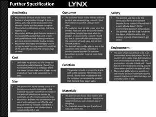 Further Specification
 Aesthetics                                              Customer                                            Safety
 •   My products will have a base colour with            •   The customer would like to interact with the    •     The point of sale has to be the
     flashes of a bright colour through it, such as          point of sale because in my research I fond           correct size for its environment
     yellow, pink, blue or red because from my               that interactive point of sales get more              because in my research I found that if
     research I found out that people recognise              sales.                                                a point of sale doesn’t fit the
     these colour combinations as ones that Lynx         •   The customer must be able to see what the             environment it doesn’t sell products.
     typically use.                                          product does with ease, they don’t want to      •     The point of sale has to be safe from
 •   My product will have good features because in           spend time trying to figure out what the
                                                                                                                   the threat of theft so either the
     my research I found out that point of sales             product is because in my research I found
                                                                                                                   product or point of sale doesn’t get
     with good features such as being interactive            out that if a point of sale is confusing that
                                                                                                                   stolen.
     get more attention therefor leading to sales.           the customer will walk away and not look
 •   My product will display the company’s name              into the product.
     or logo because from my research I found that       •   The point of sale must be able to stay in the
     all the point of sales show the company logo            customers mind so they remember it              Environment
     or name.                                                because I round out that if a customer
                                                                                                             •   The point of sale would have to be in an
                                                             remembers a product they are more likely
                                                                                                                 environment where the product fits in, it
 Cost                                                        to but it.
                                                                                                                 couldn’t be in a cake shop. But it could be
                                                                                                                 in an unusual place but still fit into the
 •     I will make my product out of a cheep but                                                                 environment to make it stand out, I found
       sustainable material because I found from         Function                                                hat out in my research by looking around
       my research that Lynx is a cheaper brand                                                                  places where products use point of sales.
       that doesn’t often make point of sales so my      •     The product should promote the brand          •   My product will be alone so people can
       product will have to be sustainable so it               well so the customer remembers the                see it easily because I found out from my
       lasts.                                                  brand, I found from my research that              research that point of sales that stand out
                                                               the customer remembers the product                are better point of sale.
 Size                                                          that its more likely to get sales.

 •     The product will be the correct size so it fits
       its environment and is noticeable to the
       customer because I found from my research         Materials
       that point of sales that are noticed by
                                                         •   The point of sale should have modern and
       customers are often mare successful ones.
                                                             interesting materials because I found in my
 •     My product will take into consideration the
                                                             research that Lynx use a modern way of
       use of anthropometrics so it fits the user
                                                             designing
       because from my research I found that a
                                                         •   The materials should be user friendly and
       easy to use point of sale it better than a
                                                             easy to build on site.
       complicated point of sale.
 