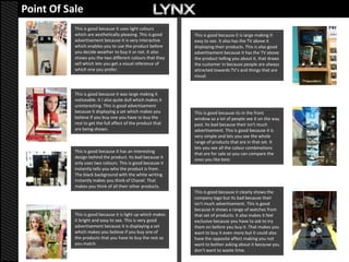 Point Of Sale
           This is good because it uses light colours
           which are aesthetically pleasing. This is good    This is good because it is large making it
           advertisement because it is very interactive      easy to see. It also has the TV above it
           which enables you to use the product before       displaying their products. This is also good
           you decide weather to buy it or not. It also      advertisement because it has the TV above
           shows you the two different colours that they     the product telling you about it, that draws
           sell which lets you get a visual reference of     the customer in because people are always
           which one you prefer.                             attracted towards TV’s and things that are
                                                             visual.


           This is good because it was large making it
           noticeable. It I also quite dull which makes it
           uninteresting. This is good advertisement
           because it displaying a set which makes you       This is good because its in the front
           believe if you buy one you have to buy the        window so a lot of people see it on the way
           rest to get the full affect of the product that   past. Its bad because their isn't much
           are being shown.                                  advertisement. This is good because it is
                                                             very simple and lets you see the whole
                                                             range of products that are in that set. It
                                                             lets you see all the colour combinations
           This is good because it has an interesting        that are for sale so you can compare the
           design behind the product. Its bad because it     ones you like best.
           only uses two colours. This is good because it
           instantly tells you who the product is from.
           The black background with the white writing
           instantly makes you think of Chanel. That
           makes you think of all their other products.
                                                             This is good because it clearly shows the
                                                             company logo but its bad because their
                                                             isn't much advertisement. This is good
                                                             because it shows a range of watches from
           This is good because it is light up which makes   that set of products. It also makes it feel
           it bright and easy to see. This is very good      exclusive because you have to ask to try
           advertisement because it is displaying a set      them on before you buy it. That makes you
           which makes you believe if you buy one of         want to buy it even more but it could also
           the products that you have to buy the rest so     have the opposite affect making you not
           you match.                                        want to bother asking about it because you
                                                             don’t want to waste time.
 