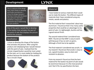 Development
This is a picture of the design
that I have chosen to develop
                                                     Material
and finally manufacture. I                           I have looked at various materials that I could
chose this design because I
                                                     use to make the button. The different types of
feel that it links with the brand
very well and I feel that it                         materials that I have considered using are;
would be a unique and                                metals, woods and plastics.
interactive way of advertising
the Lynx products.                                   The first material that I researched about was
                                                     aluminium. I found out that it has many useful
One of the parts I would like to develop             properties that could be an advantage to my
is the button that activates the part of             point of sale. It is lightweight, ductile and has
the point of sale that displays the picture          a good natural finish.
behind the product.
                                                     The second material that I considered was
Aesthetics                                           MDF. I found out that MDF is easy to work
                                                     with because it has no not's or grains.
I chose to develop the shape of the button           Although a finish has to be applied.
that activates the picture. After using the
product and roleplaying how I would interact         The final material I considered was acrylic. In
with the point of sale, I realised that the          my research I found out that acrylic is easy to
circular shaped button would be most suited          cut, a good insulator, easy to clean and
for the task, as it is most stable for holding the   resistant to abrasion.
product because the bottom of the product
has a circular shape.
                                                     From my research I found out that the best
                                                     material for the button my point of sale would
                                                     be aluminium because it is the most practical
                                                     and I feel it fits my specification the best.
 