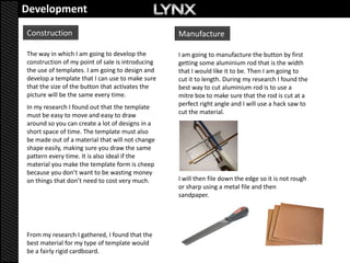 Development
Construction                                      Manufacture

The way in which I am going to develop the        I am going to manufacture the button by first
construction of my point of sale is introducing   getting some aluminium rod that is the width
the use of templates. I am going to design and    that I would like it to be. Then I am going to
develop a template that I can use to make sure    cut it to length. During my research I found the
that the size of the button that activates the    best way to cut aluminium rod is to use a
picture will be the same every time.              mitre box to make sure that the rod is cut at a
In my research I found out that the template      perfect right angle and I will use a hack saw to
must be easy to move and easy to draw             cut the material.
around so you can create a lot of designs in a
short space of time. The template must also
be made out of a material that will not change
shape easily, making sure you draw the same
pattern every time. It is also ideal if the
material you make the template form is cheep
because you don’t want to be wasting money
on things that don’t need to cost very much.      I will then file down the edge so it is not rough
                                                  or sharp using a metal file and then
                                                  sandpaper.




From my research I gathered, I found that the
best material for my type of template would
be a fairly rigid cardboard.
 