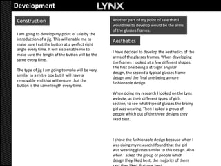Development
Construction                                      Another part of my point of sale that I
                                                  would like to develop would be the arms
                                                  of the glasses frames.
I am going to develop my point of sale by the
introduction of a jig. This will enable me to     Aesthetics
make sure I cut the button at a perfect right
angle every time. It will also enable me to
                                                  I have decided to develop the aesthetics of the
make sure the length of the button will be the
                                                  arms of the glasses frames. When developing
same every time.
                                                  the frames I looked at a few different shapes.
                                                  The first one being a straight angular
The type of jig I am going to make will be very
                                                  design, the second a typical glasses frame
similar to a mitre box but it will have a
                                                  design and the final one being a more
removable end that will ensure that the
                                                  fashionable design.
button is the same length every time.
                                                  When doing my research I looked on the Lynx
                                                  website, at their different types of girls
                                                  section, to see what type of glasses the brainy
                                                  girl was wearing. Then I asked a group of
                                                  people which out of the three designs they
                                                  liked best.



                                                  I chose the fashionable design because when I
                                                  was doing my research I found that the girl
                                                  was wearing glasses similar to this design. Also
                                                  when I asked the group of people which
                                                  design they liked best, the majority of them
 