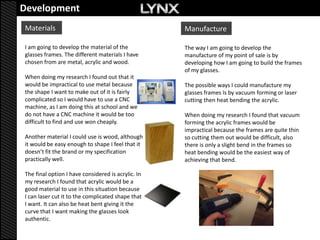 Development
Materials                                           Manufacture

I am going to develop the material of the           The way I am going to develop the
glasses frames. The different materials I have      manufacture of my point of sale is by
chosen from are metal, acrylic and wood.            developing how I am going to build the frames
                                                    of my glasses.
When doing my research I found out that it
would be impractical to use metal because           The possible ways I could manufacture my
the shape I want to make out of it is fairly        glasses frames Is by vacuum forming or laser
complicated so I would have to use a CNC            cutting then heat bending the acrylic.
machine, as I am doing this at school and we
do not have a CNC machine it would be too           When doing my research I found that vacuum
difficult to find and use won cheaply.              forming the acrylic frames would be
                                                    impractical because the frames are quite thin
Another material I could use is wood, although      so cutting them out would be difficult, also
it would be easy enough to shape I feel that it     there is only a slight bend in the frames so
doesn’t fit the brand or my specification           heat bending would be the easiest way of
practically well.                                   achieving that bend.

The final option I have considered is acrylic. In
my research I found that acrylic would be a
good material to use in this situation because
I can laser cut it to the complicated shape that
I want. It can also be heat bent giving it the
curve that I want making the glasses look
authentic.
 