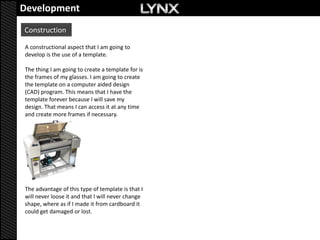 Development
Construction

A constructional aspect that I am going to
develop is the use of a template.

The thing I am going to create a template for is
the frames of my glasses. I am going to create
the template on a computer aided design
(CAD) program. This means that I have the
template forever because I will save my
design. That means I can access it at any time
and create more frames if necessary.




The advantage of this type of template is that I
will never loose it and that I will never change
shape, where as if I made it from cardboard it
could get damaged or lost.
 